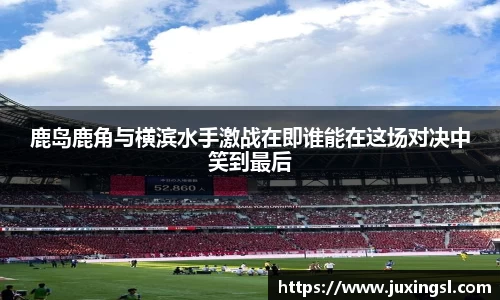 鹿岛鹿角与横滨水手激战在即谁能在这场对决中笑到最后