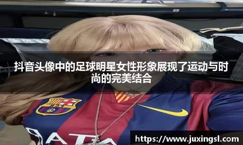 抖音头像中的足球明星女性形象展现了运动与时尚的完美结合